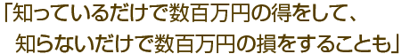 「知っているだけで数百万円の得をして、知らないだけで数百万円の損をすることも」